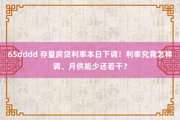 65dddd 存量房贷利率本日下调！利率究竟怎样调、月供能少还若干？