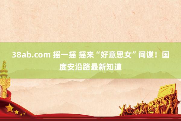 38ab.com 摇一摇 摇来“好意思女”间谍！国度安沿路最新知道