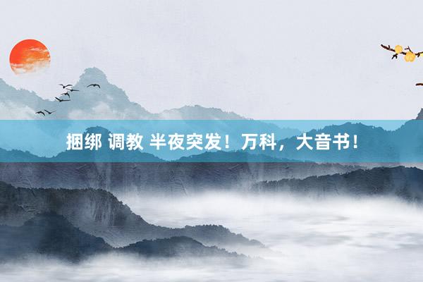 捆绑 调教 半夜突发！万科，大音书！