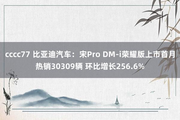 cccc77 比亚迪汽车：宋Pro DM-i荣耀版上市首月热销30309辆 环比增长256.6%