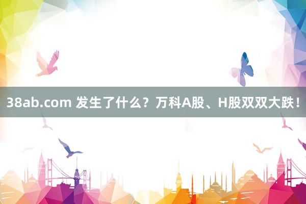 38ab.com 发生了什么？万科A股、H股双双大跌！