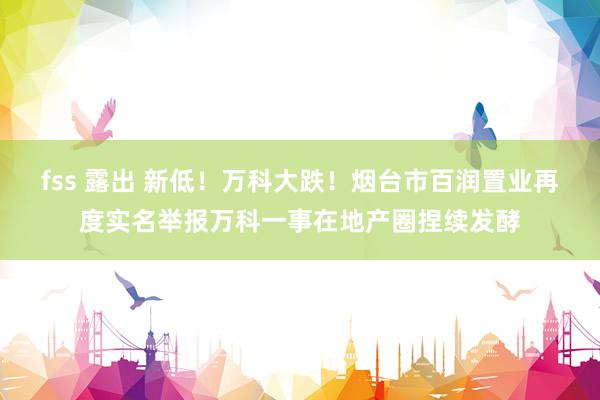 fss 露出 新低！万科大跌！烟台市百润置业再度实名举报万科一事在地产圈捏续发酵