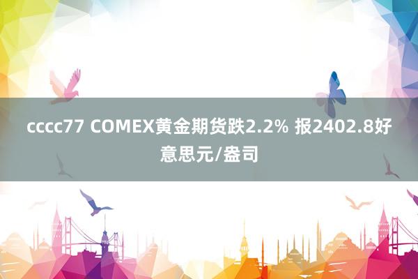 cccc77 COMEX黄金期货跌2.2% 报2402.8好意思元/盎司