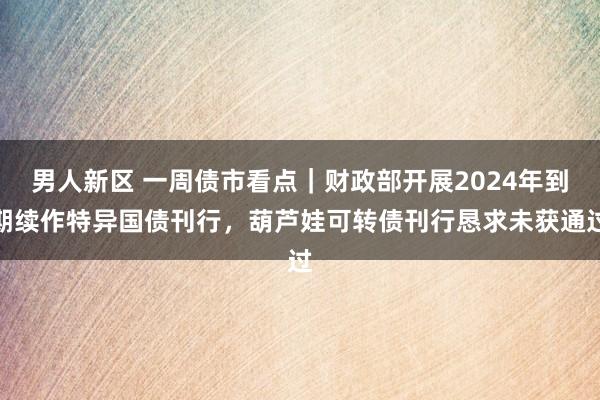 男人新区 一周债市看点｜财政部开展2024年到期续作特异国债刊行，葫芦娃可转债刊行恳求未获通过