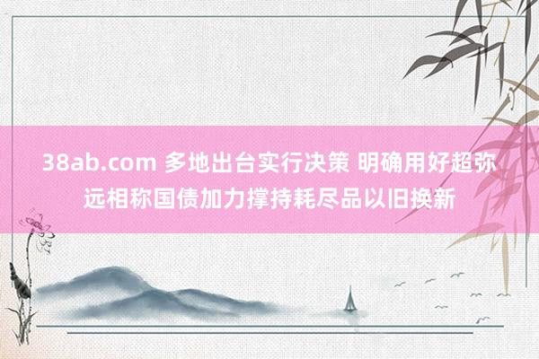 38ab.com 多地出台实行决策 明确用好超弥远相称国债加力撑持耗尽品以旧换新