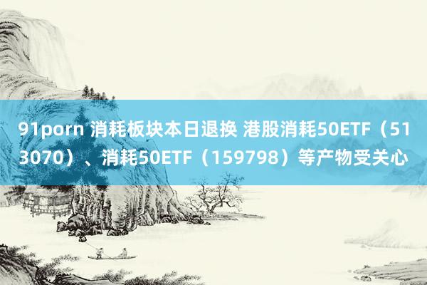 91porn 消耗板块本日退换 港股消耗50ETF（513070）、消耗50ETF（159798）等产物受关心