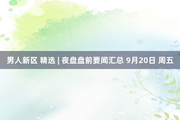 男人新区 精选 | 夜盘盘前要闻汇总 9月20日 周五