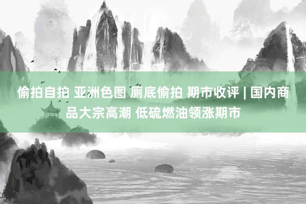 偷拍自拍 亚洲色图 厕底偷拍 期市收评 | 国内商品大宗高潮 低硫燃油领涨期市