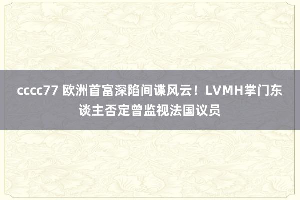 cccc77 欧洲首富深陷间谍风云！LVMH掌门东谈主否定曾监视法国议员