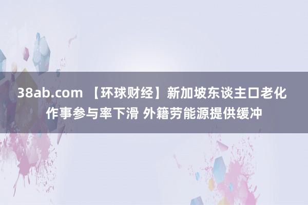 38ab.com 【环球财经】新加坡东谈主口老化 作事参与率下滑 外籍劳能源提供缓冲