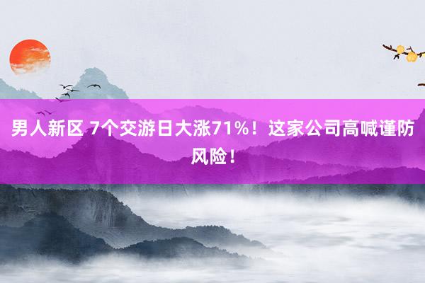 男人新区 7个交游日大涨71%！这家公司高喊谨防风险！