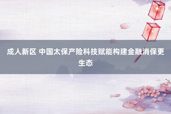 成人新区 中国太保产险科技赋能构建金融消保更生态