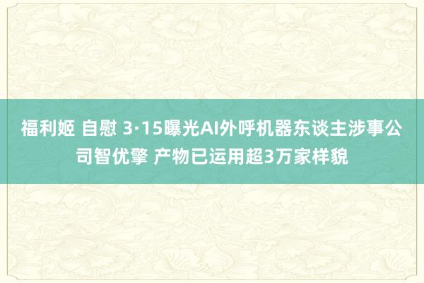 福利姬 自慰 3·15曝光AI外呼机器东谈主涉事公司智优擎 产物已运用超3万家样貌