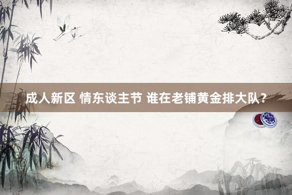 成人新区 情东谈主节 谁在老铺黄金排大队？