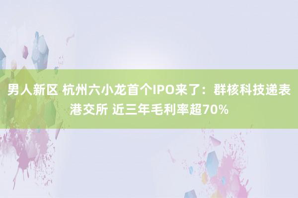 男人新区 杭州六小龙首个IPO来了：群核科技递表港交所 近三年毛利率超70%
