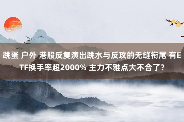 跳蛋 户外 港股反复演出跳水与反攻的无缝衔尾 有ETF换手率超2000% 主力不雅点大不合了？