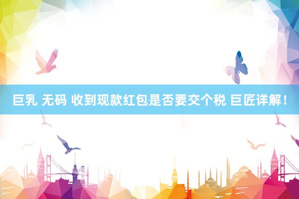 巨乳 无码 收到现款红包是否要交个税 巨匠详解！
