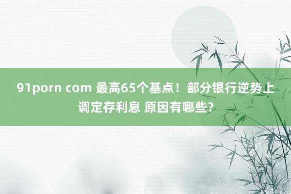 91porn com 最高65个基点！部分银行逆势上调定存利息 原因有哪些？