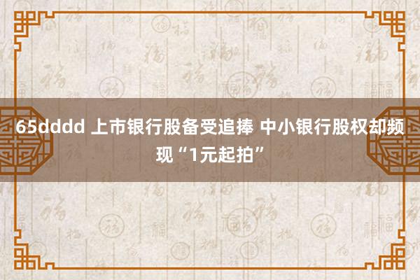 65dddd 上市银行股备受追捧 中小银行股权却频现“1元起拍”