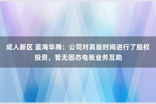 成人新区 蓝海华腾：公司对高能时间进行了股权投资，暂无固态电板业务互助