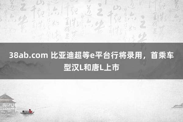 38ab.com 比亚迪超等e平台行将录用，首乘车型汉L和唐L上市