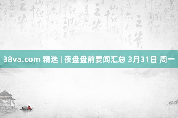 38va.com 精选 | 夜盘盘前要闻汇总 3月31日 周一