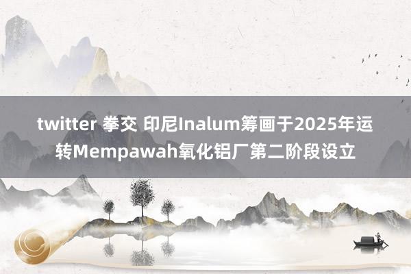 twitter 拳交 印尼Inalum筹画于2025年运转Mempawah氧化铝厂第二阶段设立