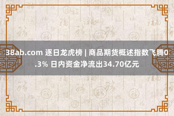 38ab.com 逐日龙虎榜 | 商品期货概述指数飞腾0.3% 日内资金净流出34.70亿元